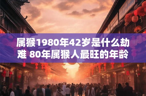 属猴1980年42岁是什么劫难 80年属猴人最旺的年龄
