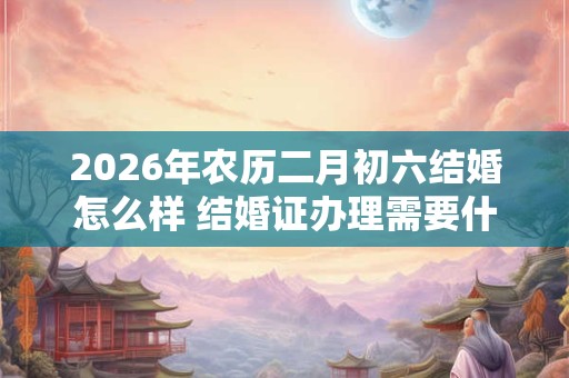 2026年农历二月初六结婚怎么样 结婚证办理需要什么材料