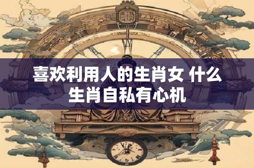 喜欢利用人的生肖女 什么生肖自私有心机