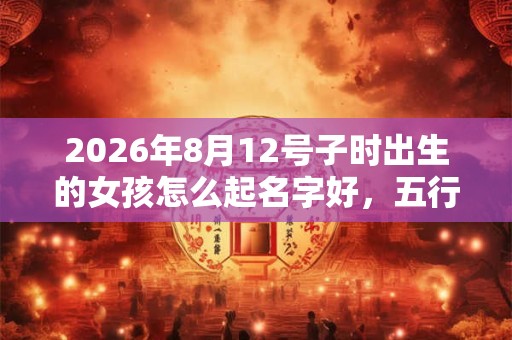2026年8月12号子时出生的女孩怎么起名字好，五行属什么