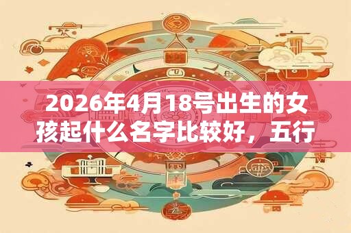 2026年4月18号出生的女孩起什么名字比较好，五行属什么