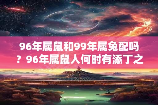 96年属鼠和99年属兔配吗？96年属鼠人何时有添丁之喜？