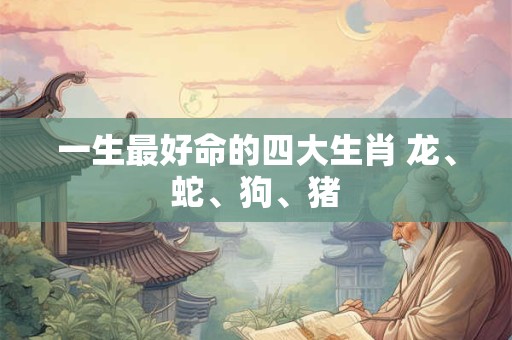 一生最好命的四大生肖 龙、蛇、狗、猪 一生最好命的四大生肖 龙、蛇、狗、猪