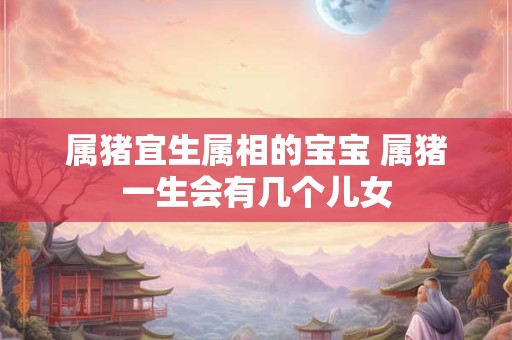 属猪宜生属相的宝宝 属猪一生会有几个儿女