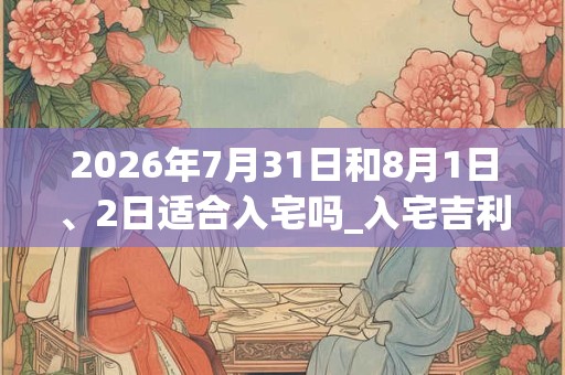 2026年7月31日和8月1日、2日适合入宅吗_入宅吉利吗