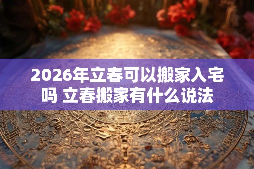 2026年立春可以搬家入宅吗 立春搬家有什么说法