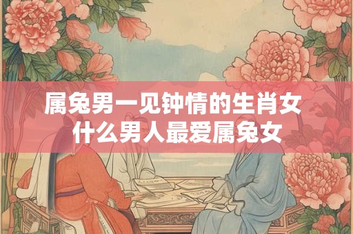 属兔男一见钟情的生肖女 什么男人最爱属兔女