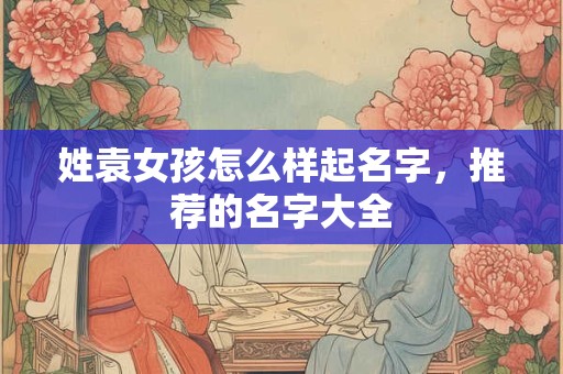 姓袁女孩怎么样起名字，推荐的名字大全