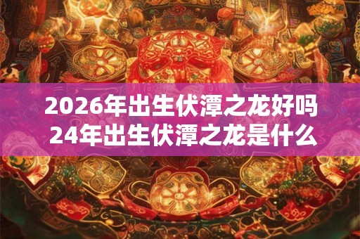 2026年出生伏潭之龙好吗 24年出生伏潭之龙是什么命