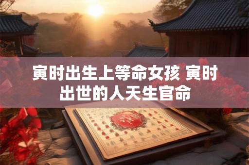 寅时出生上等命女孩 寅时出世的人天生官命 寅时出生上等命女孩 寅时出世的人天生官命