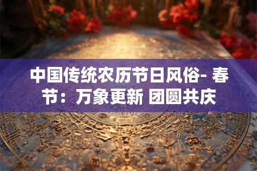 中国传统农历节日风俗- 春节:万象更新 团圆共庆 中国传统农历节日风俗- 春节:万象更新 团圆共庆