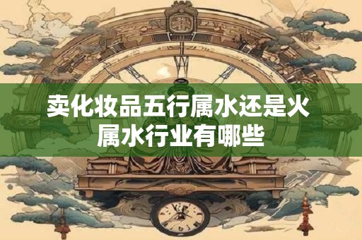 卖化妆品五行属水还是火 属水行业有哪些 卖化妆品五行属水还是火 属水行业有哪些