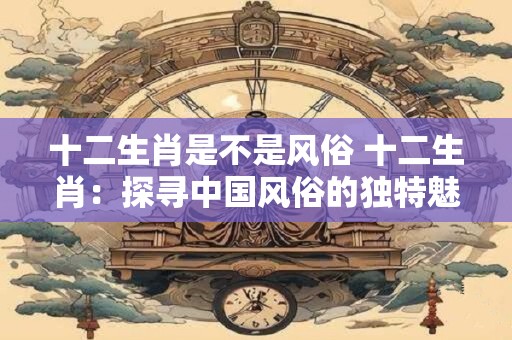 十二生肖是不是风俗 十二生肖：探寻中国风俗的独特魅力
