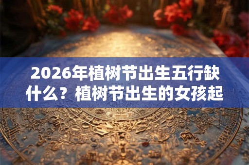2026年植树节出生五行缺什么？植树节出生的女孩起名