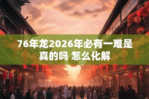 76年龙2026年必有一难是真的吗 怎么化解
