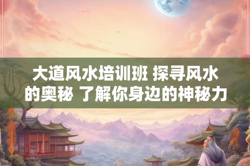 大道风水培训班 探寻风水的奥秘 了解你身边的神秘力量