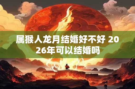 属猴人龙月结婚好不好 2026年可以结婚吗
