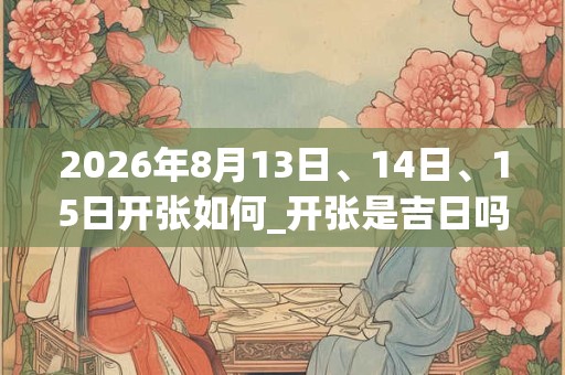 2026年8月13日、14日、15日开张如何_开张是吉日吗
