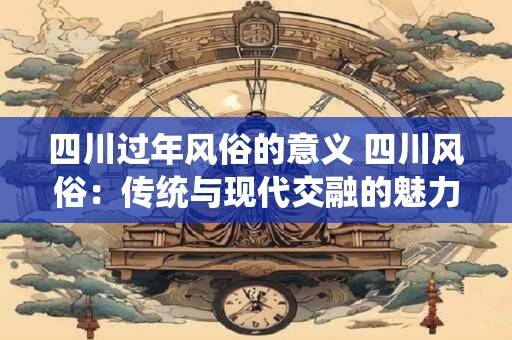 四川过年风俗的意义 四川风俗：传统与现代交融的魅力之旅
