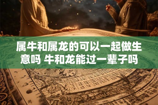 属牛和属龙的可以一起做生意吗 牛和龙能过一辈子吗