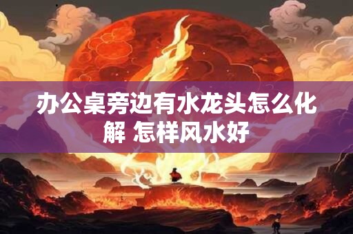 办公桌旁边有水龙头怎么化解 怎样风水好