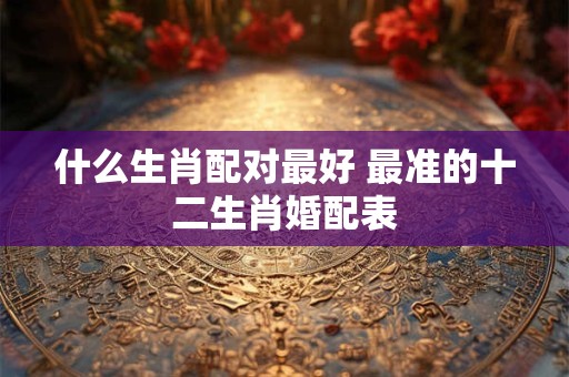 什么生肖配对最好 最准的十二生肖婚配表