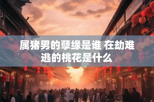 属猪男的孽缘是谁 在劫难逃的桃花是什么