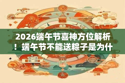 2026端午节喜神方位解析！端午节不能送粽子是为什么？
