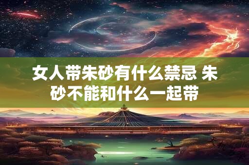 女人带朱砂有什么禁忌 朱砂不能和什么一起带