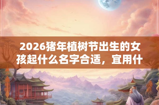 2026猪年植树节出生的女孩起什么名字合适，宜用什么字