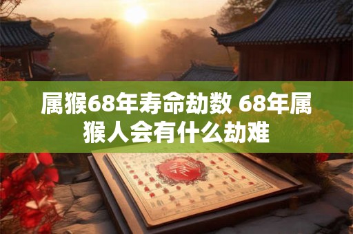 属猴68年寿命劫数 68年属猴人会有什么劫难