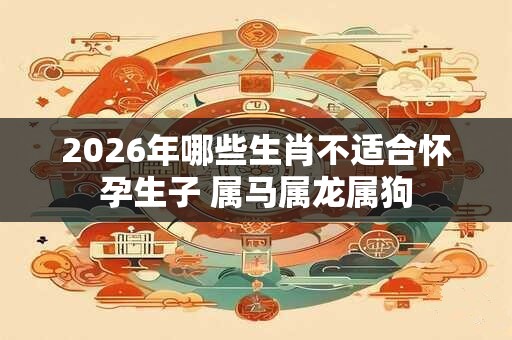 2026年哪些生肖不适合怀孕生子 属马属龙属狗