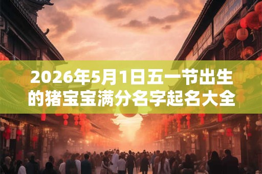 2026年5月1日五一节出生的猪宝宝满分名字起名大全！