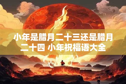 小年是腊月二十三还是腊月二十四 小年祝福语大全