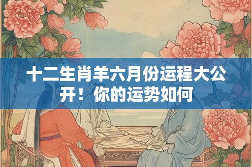 十二生肖羊六月份运程大公开！你的运势如何