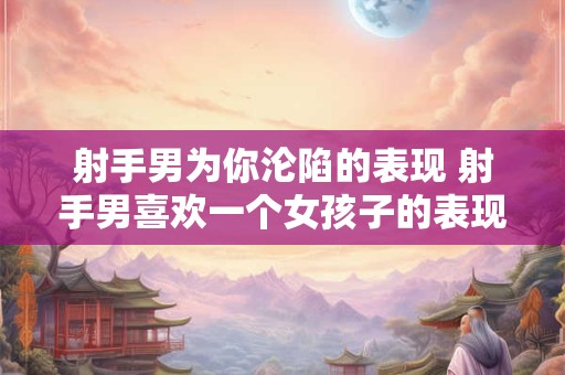 射手男为你沦陷的表现 射手男喜欢一个女孩子的表现