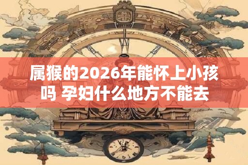 属猴的2026年能怀上小孩吗 孕妇什么地方不能去
