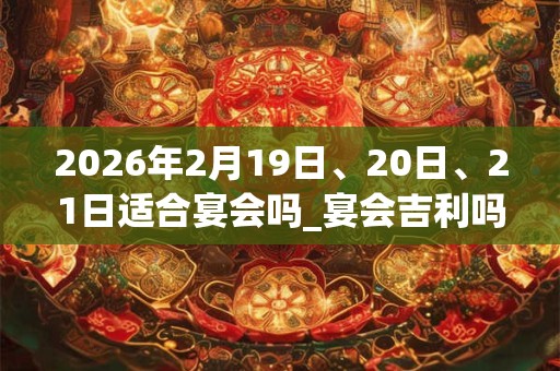 2026年2月19日、20日、21日适合宴会吗_宴会吉利吗