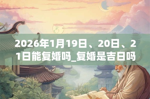 2026年1月19日、20日、21日能复婚吗_复婚是吉日吗