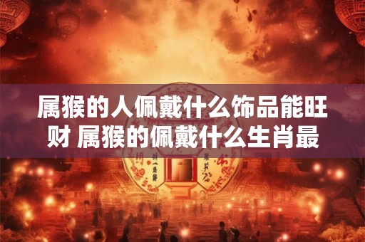 属猴的人佩戴什么饰品能旺财 属猴的佩戴什么生肖最旺