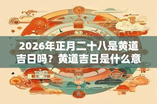 2026年正月二十八是黄道吉日吗？黄道吉日是什么意思？
