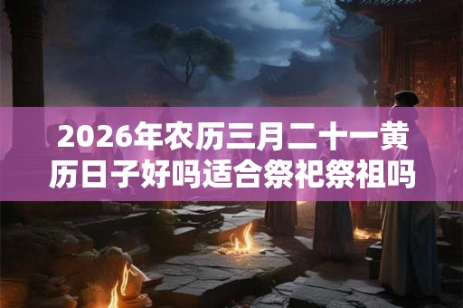 2026年农历三月二十一黄历日子好吗适合祭祀祭祖吗？