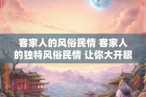 客家人的风俗民情 客家人的独特风俗民情 让你大开眼界！