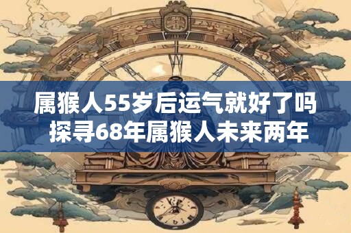 属猴人55岁后运气就好了吗 探寻68年属猴人未来两年的运势