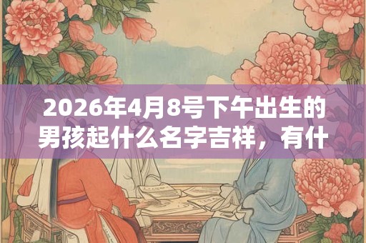 2026年4月8号下午出生的男孩起什么名字吉祥，有什么名字推荐？