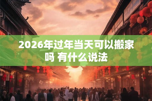 2026年过年当天可以搬家吗 有什么说法