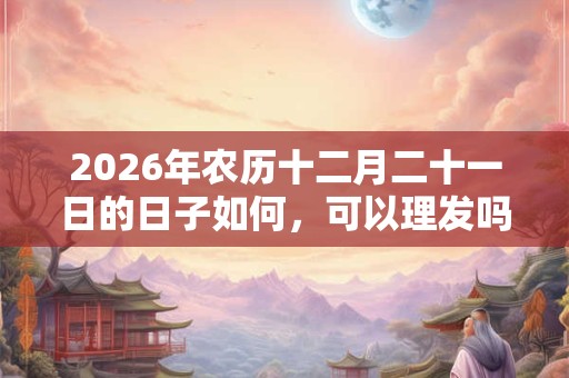 2026年农历十二月二十一日的日子如何，可以理发吗？