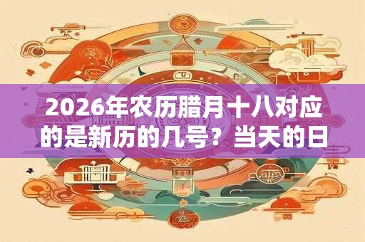 2026年农历腊月十八对应的是新历的几号？当天的日子好吗？