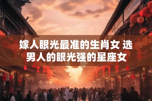 嫁人眼光最准的生肖女 选男人的眼光强的星座女