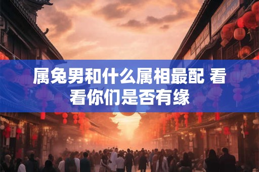 属兔男和什么属相最配 看看你们是否有缘